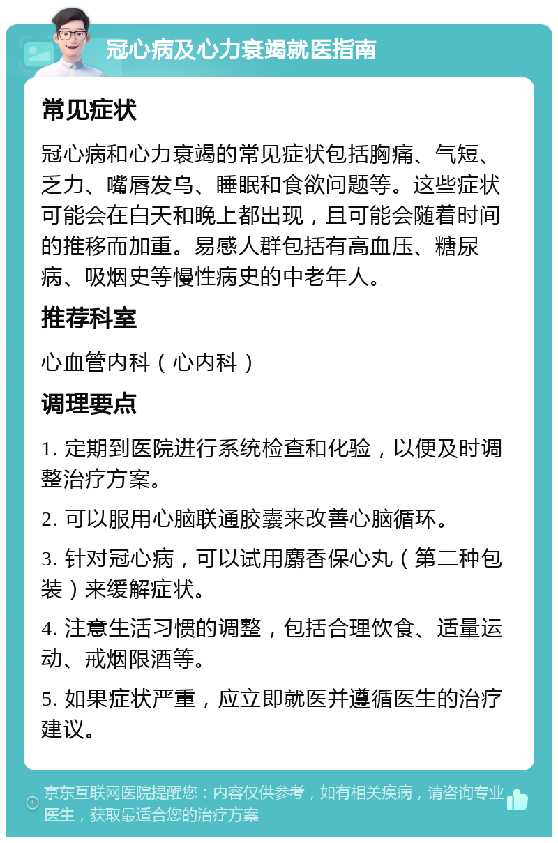 冠心病及心力衰竭就医指南 常见症状 冠心病和心力衰竭的常见症状包括胸痛、气短、乏力、嘴唇发乌、睡眠和食欲问题等。这些症状可能会在白天和晚上都出现，且可能会随着时间的推移而加重。易感人群包括有高血压、糖尿病、吸烟史等慢性病史的中老年人。 推荐科室 心血管内科（心内科） 调理要点 1. 定期到医院进行系统检查和化验，以便及时调整治疗方案。 2. 可以服用心脑联通胶囊来改善心脑循环。 3. 针对冠心病，可以试用麝香保心丸（第二种包装）来缓解症状。 4. 注意生活习惯的调整，包括合理饮食、适量运动、戒烟限酒等。 5. 如果症状严重，应立即就医并遵循医生的治疗建议。