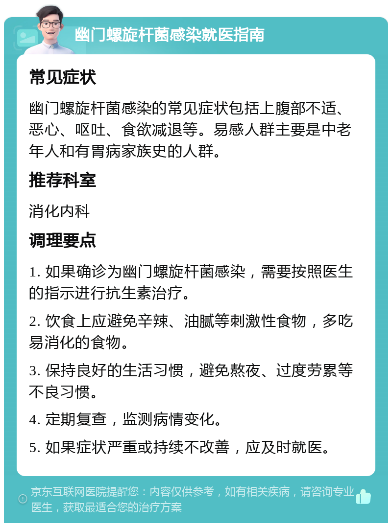 幽门螺旋杆菌感染就医指南 常见症状 幽门螺旋杆菌感染的常见症状包括上腹部不适、恶心、呕吐、食欲减退等。易感人群主要是中老年人和有胃病家族史的人群。 推荐科室 消化内科 调理要点 1. 如果确诊为幽门螺旋杆菌感染，需要按照医生的指示进行抗生素治疗。 2. 饮食上应避免辛辣、油腻等刺激性食物，多吃易消化的食物。 3. 保持良好的生活习惯，避免熬夜、过度劳累等不良习惯。 4. 定期复查，监测病情变化。 5. 如果症状严重或持续不改善，应及时就医。