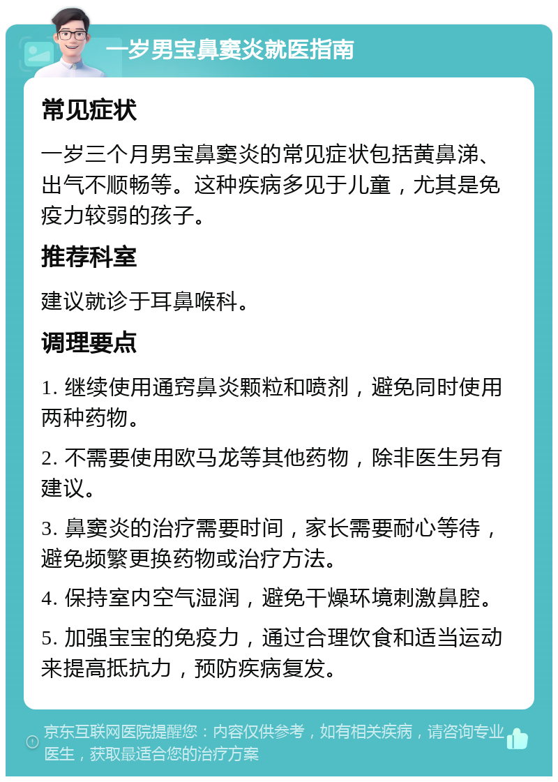 一岁男宝鼻窦炎就医指南 常见症状 一岁三个月男宝鼻窦炎的常见症状包括黄鼻涕、出气不顺畅等。这种疾病多见于儿童，尤其是免疫力较弱的孩子。 推荐科室 建议就诊于耳鼻喉科。 调理要点 1. 继续使用通窍鼻炎颗粒和喷剂，避免同时使用两种药物。 2. 不需要使用欧马龙等其他药物，除非医生另有建议。 3. 鼻窦炎的治疗需要时间，家长需要耐心等待，避免频繁更换药物或治疗方法。 4. 保持室内空气湿润，避免干燥环境刺激鼻腔。 5. 加强宝宝的免疫力，通过合理饮食和适当运动来提高抵抗力，预防疾病复发。