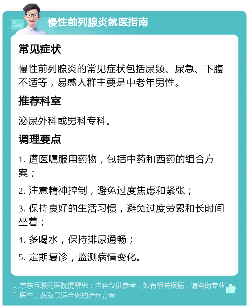 慢性前列腺炎就医指南 常见症状 慢性前列腺炎的常见症状包括尿频、尿急、下腹不适等，易感人群主要是中老年男性。 推荐科室 泌尿外科或男科专科。 调理要点 1. 遵医嘱服用药物，包括中药和西药的组合方案； 2. 注意精神控制，避免过度焦虑和紧张； 3. 保持良好的生活习惯，避免过度劳累和长时间坐着； 4. 多喝水，保持排尿通畅； 5. 定期复诊，监测病情变化。