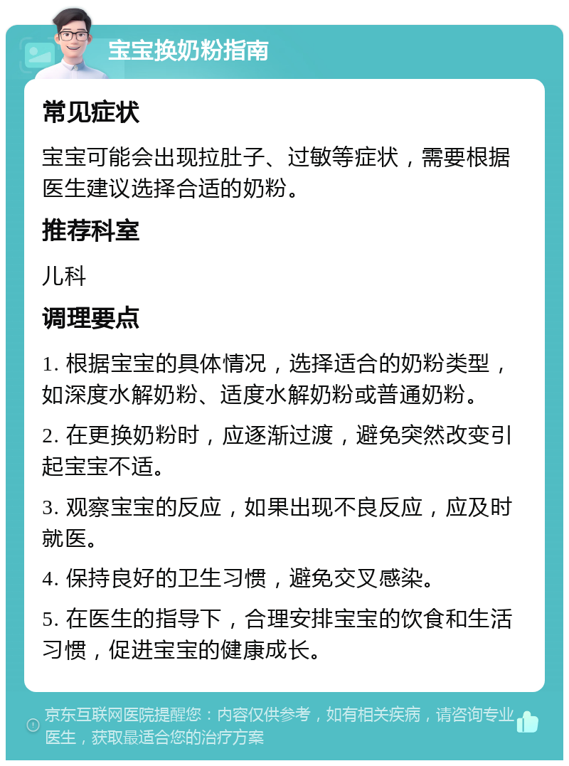 宝宝换奶粉指南 常见症状 宝宝可能会出现拉肚子、过敏等症状，需要根据医生建议选择合适的奶粉。 推荐科室 儿科 调理要点 1. 根据宝宝的具体情况，选择适合的奶粉类型，如深度水解奶粉、适度水解奶粉或普通奶粉。 2. 在更换奶粉时，应逐渐过渡，避免突然改变引起宝宝不适。 3. 观察宝宝的反应，如果出现不良反应，应及时就医。 4. 保持良好的卫生习惯，避免交叉感染。 5. 在医生的指导下，合理安排宝宝的饮食和生活习惯，促进宝宝的健康成长。