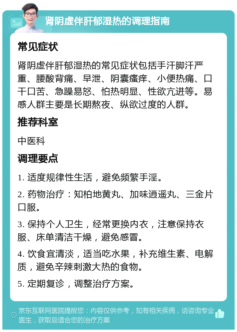 肾阴虚伴肝郁湿热的调理指南 常见症状 肾阴虚伴肝郁湿热的常见症状包括手汗脚汗严重、腰酸背痛、早泄、阴囊瘙痒、小便热痛、口干口苦、急躁易怒、怕热明显、性欲亢进等。易感人群主要是长期熬夜、纵欲过度的人群。 推荐科室 中医科 调理要点 1. 适度规律性生活，避免频繁手淫。 2. 药物治疗：知柏地黄丸、加味逍遥丸、三金片口服。 3. 保持个人卫生，经常更换内衣，注意保持衣服、床单清洁干燥，避免感冒。 4. 饮食宜清淡，适当吃水果，补充维生素、电解质，避免辛辣刺激大热的食物。 5. 定期复诊，调整治疗方案。