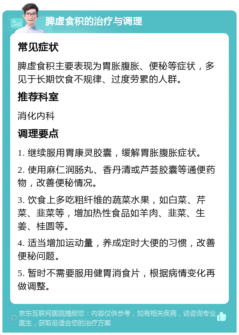 脾虚食积的治疗与调理 常见症状 脾虚食积主要表现为胃胀腹胀、便秘等症状，多见于长期饮食不规律、过度劳累的人群。 推荐科室 消化内科 调理要点 1. 继续服用胃康灵胶囊，缓解胃胀腹胀症状。 2. 使用麻仁润肠丸、香丹清或芦荟胶囊等通便药物，改善便秘情况。 3. 饮食上多吃粗纤维的蔬菜水果，如白菜、芹菜、韭菜等，增加热性食品如羊肉、韭菜、生姜、桂圆等。 4. 适当增加运动量，养成定时大便的习惯，改善便秘问题。 5. 暂时不需要服用健胃消食片，根据病情变化再做调整。