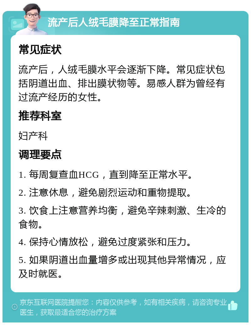 流产后人绒毛膜降至正常指南 常见症状 流产后，人绒毛膜水平会逐渐下降。常见症状包括阴道出血、排出膜状物等。易感人群为曾经有过流产经历的女性。 推荐科室 妇产科 调理要点 1. 每周复查血HCG，直到降至正常水平。 2. 注意休息，避免剧烈运动和重物提取。 3. 饮食上注意营养均衡，避免辛辣刺激、生冷的食物。 4. 保持心情放松，避免过度紧张和压力。 5. 如果阴道出血量增多或出现其他异常情况，应及时就医。