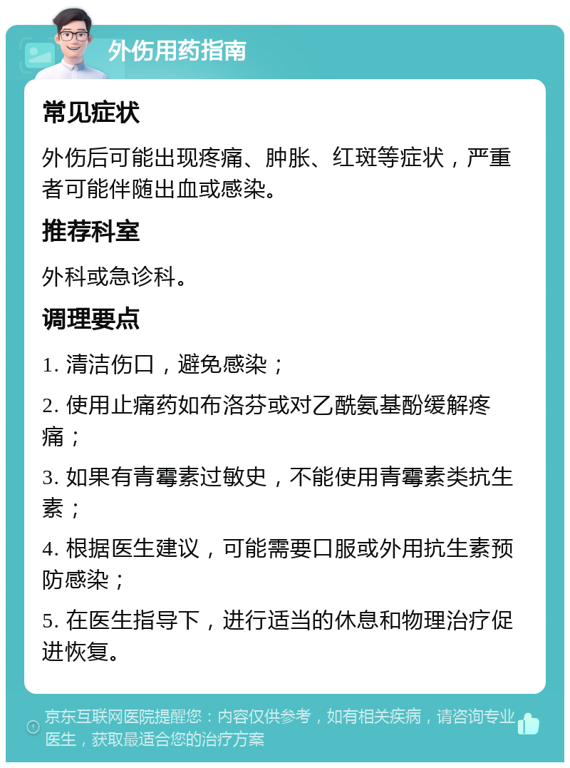 外伤用药指南 常见症状 外伤后可能出现疼痛、肿胀、红斑等症状，严重者可能伴随出血或感染。 推荐科室 外科或急诊科。 调理要点 1. 清洁伤口，避免感染； 2. 使用止痛药如布洛芬或对乙酰氨基酚缓解疼痛； 3. 如果有青霉素过敏史，不能使用青霉素类抗生素； 4. 根据医生建议，可能需要口服或外用抗生素预防感染； 5. 在医生指导下，进行适当的休息和物理治疗促进恢复。