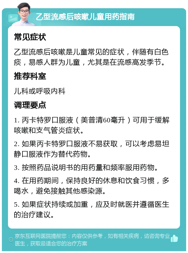 乙型流感后咳嗽儿童用药指南 常见症状 乙型流感后咳嗽是儿童常见的症状，伴随有白色痰，易感人群为儿童，尤其是在流感高发季节。 推荐科室 儿科或呼吸内科 调理要点 1. 丙卡特罗口服液（美普清60毫升）可用于缓解咳嗽和支气管炎症状。 2. 如果丙卡特罗口服液不易获取，可以考虑易坦静口服液作为替代药物。 3. 按照药品说明书的用药量和频率服用药物。 4. 在用药期间，保持良好的休息和饮食习惯，多喝水，避免接触其他感染源。 5. 如果症状持续或加重，应及时就医并遵循医生的治疗建议。