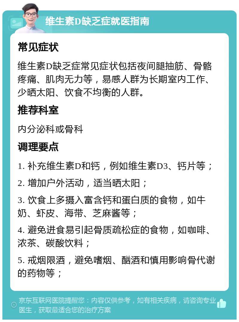 维生素D缺乏症就医指南 常见症状 维生素D缺乏症常见症状包括夜间腿抽筋、骨骼疼痛、肌肉无力等，易感人群为长期室内工作、少晒太阳、饮食不均衡的人群。 推荐科室 内分泌科或骨科 调理要点 1. 补充维生素D和钙，例如维生素D3、钙片等； 2. 增加户外活动，适当晒太阳； 3. 饮食上多摄入富含钙和蛋白质的食物，如牛奶、虾皮、海带、芝麻酱等； 4. 避免进食易引起骨质疏松症的食物，如咖啡、浓茶、碳酸饮料； 5. 戒烟限酒，避免嗜烟、酗酒和慎用影响骨代谢的药物等；