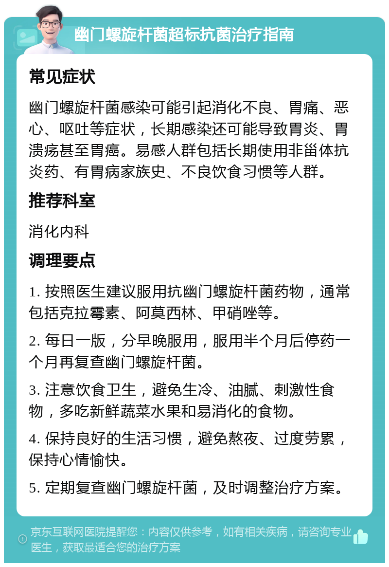 幽门螺旋杆菌超标抗菌治疗指南 常见症状 幽门螺旋杆菌感染可能引起消化不良、胃痛、恶心、呕吐等症状，长期感染还可能导致胃炎、胃溃疡甚至胃癌。易感人群包括长期使用非甾体抗炎药、有胃病家族史、不良饮食习惯等人群。 推荐科室 消化内科 调理要点 1. 按照医生建议服用抗幽门螺旋杆菌药物，通常包括克拉霉素、阿莫西林、甲硝唑等。 2. 每日一版，分早晚服用，服用半个月后停药一个月再复查幽门螺旋杆菌。 3. 注意饮食卫生，避免生冷、油腻、刺激性食物，多吃新鲜蔬菜水果和易消化的食物。 4. 保持良好的生活习惯，避免熬夜、过度劳累，保持心情愉快。 5. 定期复查幽门螺旋杆菌，及时调整治疗方案。