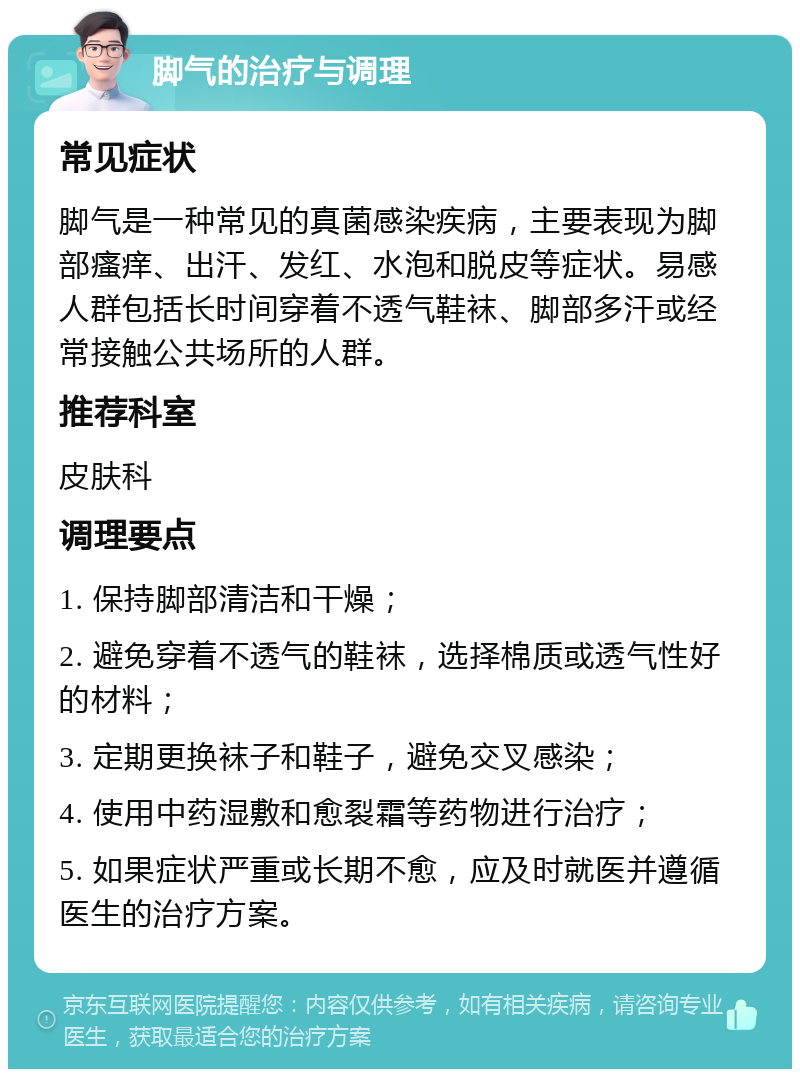 脚气的治疗与调理 常见症状 脚气是一种常见的真菌感染疾病，主要表现为脚部瘙痒、出汗、发红、水泡和脱皮等症状。易感人群包括长时间穿着不透气鞋袜、脚部多汗或经常接触公共场所的人群。 推荐科室 皮肤科 调理要点 1. 保持脚部清洁和干燥； 2. 避免穿着不透气的鞋袜，选择棉质或透气性好的材料； 3. 定期更换袜子和鞋子，避免交叉感染； 4. 使用中药湿敷和愈裂霜等药物进行治疗； 5. 如果症状严重或长期不愈，应及时就医并遵循医生的治疗方案。