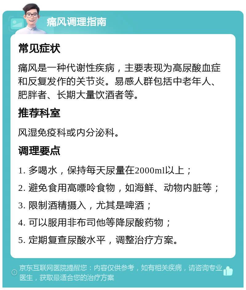 痛风调理指南 常见症状 痛风是一种代谢性疾病，主要表现为高尿酸血症和反复发作的关节炎。易感人群包括中老年人、肥胖者、长期大量饮酒者等。 推荐科室 风湿免疫科或内分泌科。 调理要点 1. 多喝水，保持每天尿量在2000ml以上； 2. 避免食用高嘌呤食物，如海鲜、动物内脏等； 3. 限制酒精摄入，尤其是啤酒； 4. 可以服用非布司他等降尿酸药物； 5. 定期复查尿酸水平，调整治疗方案。