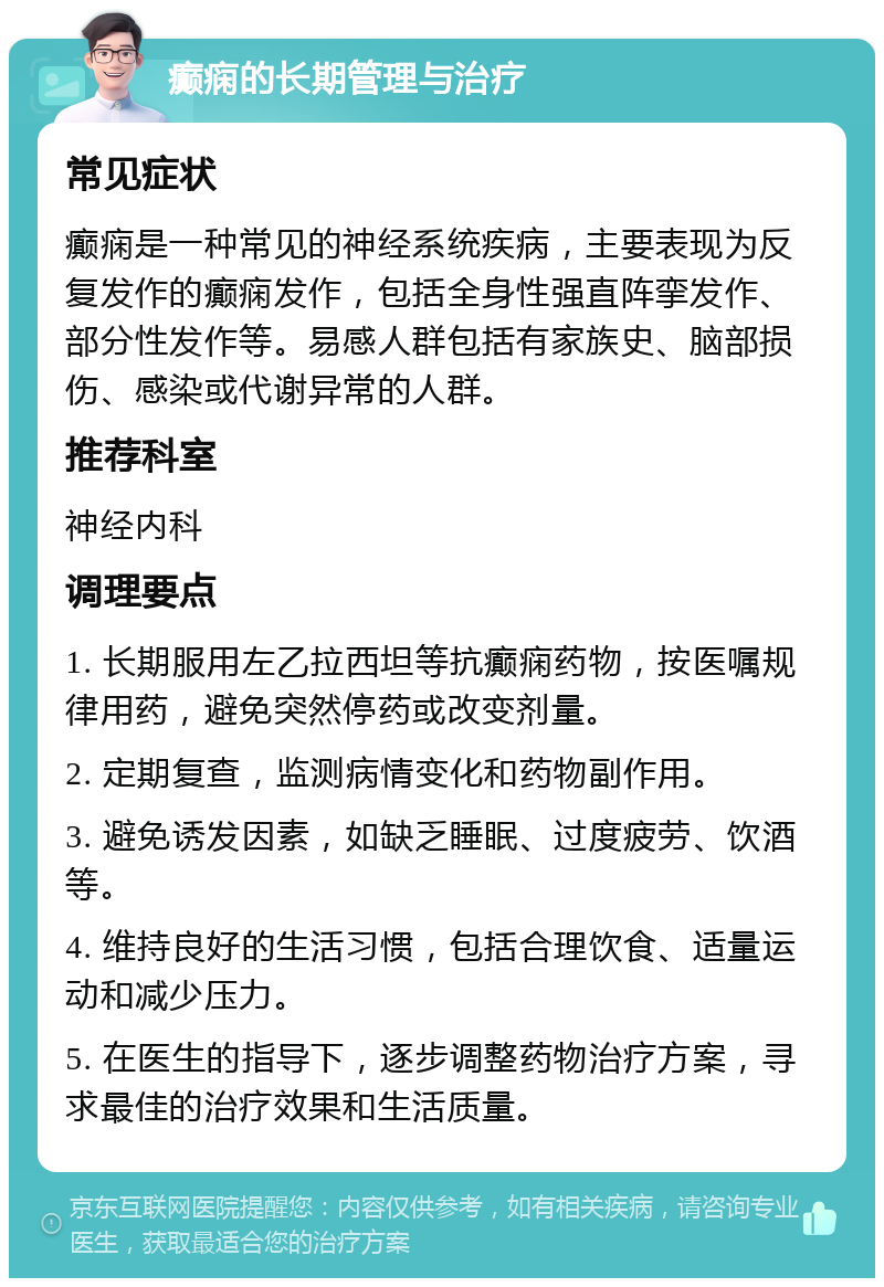 癫痫的长期管理与治疗 常见症状 癫痫是一种常见的神经系统疾病，主要表现为反复发作的癫痫发作，包括全身性强直阵挛发作、部分性发作等。易感人群包括有家族史、脑部损伤、感染或代谢异常的人群。 推荐科室 神经内科 调理要点 1. 长期服用左乙拉西坦等抗癫痫药物，按医嘱规律用药，避免突然停药或改变剂量。 2. 定期复查，监测病情变化和药物副作用。 3. 避免诱发因素，如缺乏睡眠、过度疲劳、饮酒等。 4. 维持良好的生活习惯，包括合理饮食、适量运动和减少压力。 5. 在医生的指导下，逐步调整药物治疗方案，寻求最佳的治疗效果和生活质量。