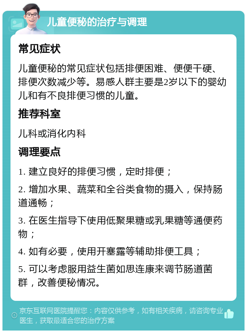 儿童便秘的治疗与调理 常见症状 儿童便秘的常见症状包括排便困难、便便干硬、排便次数减少等。易感人群主要是2岁以下的婴幼儿和有不良排便习惯的儿童。 推荐科室 儿科或消化内科 调理要点 1. 建立良好的排便习惯，定时排便； 2. 增加水果、蔬菜和全谷类食物的摄入，保持肠道通畅； 3. 在医生指导下使用低聚果糖或乳果糖等通便药物； 4. 如有必要，使用开塞露等辅助排便工具； 5. 可以考虑服用益生菌如思连康来调节肠道菌群，改善便秘情况。