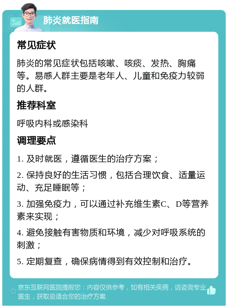 肺炎就医指南 常见症状 肺炎的常见症状包括咳嗽、咳痰、发热、胸痛等。易感人群主要是老年人、儿童和免疫力较弱的人群。 推荐科室 呼吸内科或感染科 调理要点 1. 及时就医，遵循医生的治疗方案； 2. 保持良好的生活习惯，包括合理饮食、适量运动、充足睡眠等； 3. 加强免疫力，可以通过补充维生素C、D等营养素来实现； 4. 避免接触有害物质和环境，减少对呼吸系统的刺激； 5. 定期复查，确保病情得到有效控制和治疗。