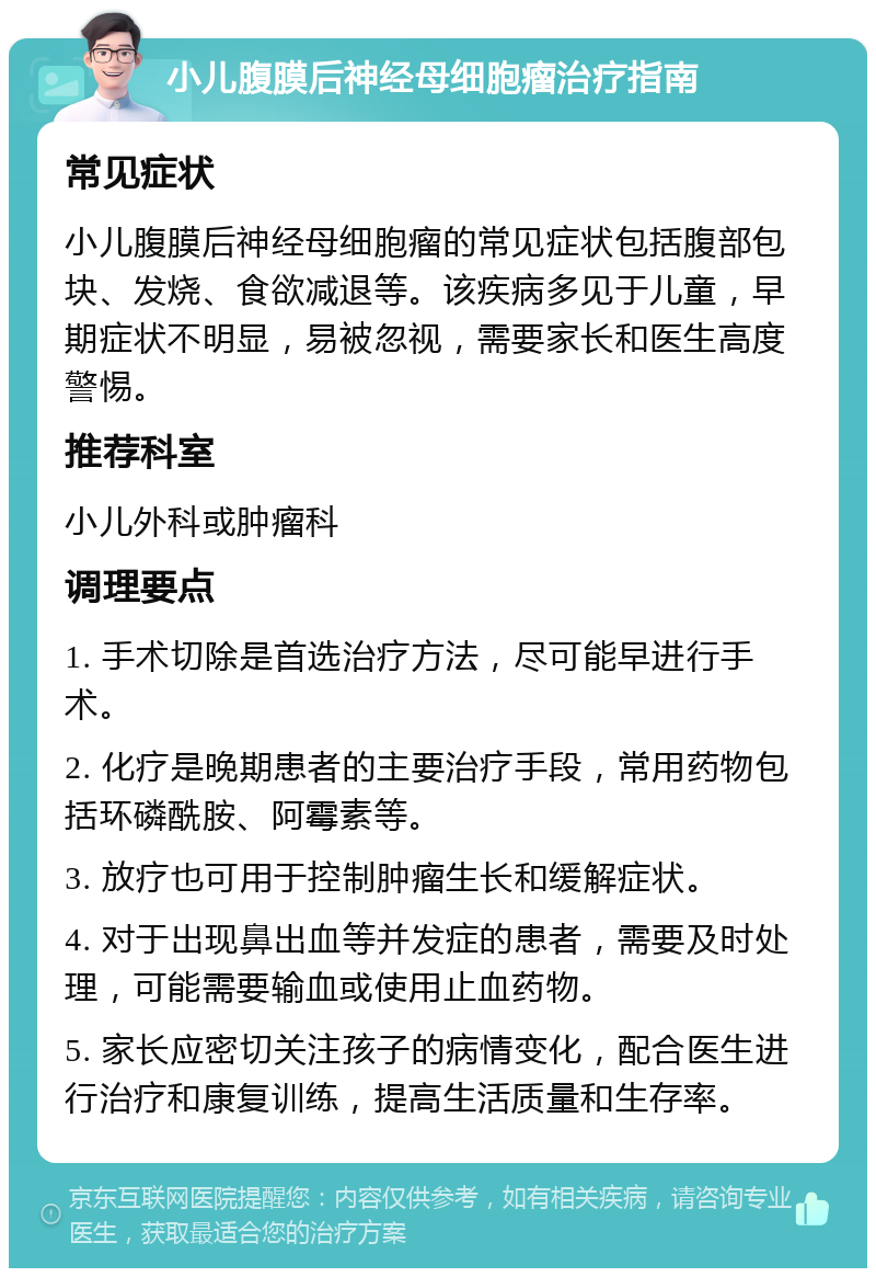 小儿腹膜后神经母细胞瘤治疗指南 常见症状 小儿腹膜后神经母细胞瘤的常见症状包括腹部包块、发烧、食欲减退等。该疾病多见于儿童，早期症状不明显，易被忽视，需要家长和医生高度警惕。 推荐科室 小儿外科或肿瘤科 调理要点 1. 手术切除是首选治疗方法，尽可能早进行手术。 2. 化疗是晚期患者的主要治疗手段，常用药物包括环磷酰胺、阿霉素等。 3. 放疗也可用于控制肿瘤生长和缓解症状。 4. 对于出现鼻出血等并发症的患者，需要及时处理，可能需要输血或使用止血药物。 5. 家长应密切关注孩子的病情变化，配合医生进行治疗和康复训练，提高生活质量和生存率。