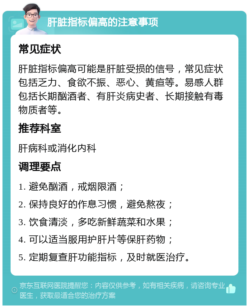 肝脏指标偏高的注意事项 常见症状 肝脏指标偏高可能是肝脏受损的信号，常见症状包括乏力、食欲不振、恶心、黄疸等。易感人群包括长期酗酒者、有肝炎病史者、长期接触有毒物质者等。 推荐科室 肝病科或消化内科 调理要点 1. 避免酗酒，戒烟限酒； 2. 保持良好的作息习惯，避免熬夜； 3. 饮食清淡，多吃新鲜蔬菜和水果； 4. 可以适当服用护肝片等保肝药物； 5. 定期复查肝功能指标，及时就医治疗。