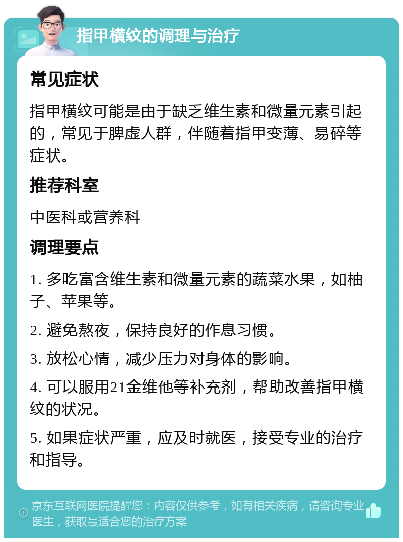 指甲横纹的调理与治疗 常见症状 指甲横纹可能是由于缺乏维生素和微量元素引起的，常见于脾虚人群，伴随着指甲变薄、易碎等症状。 推荐科室 中医科或营养科 调理要点 1. 多吃富含维生素和微量元素的蔬菜水果，如柚子、苹果等。 2. 避免熬夜，保持良好的作息习惯。 3. 放松心情，减少压力对身体的影响。 4. 可以服用21金维他等补充剂，帮助改善指甲横纹的状况。 5. 如果症状严重，应及时就医，接受专业的治疗和指导。