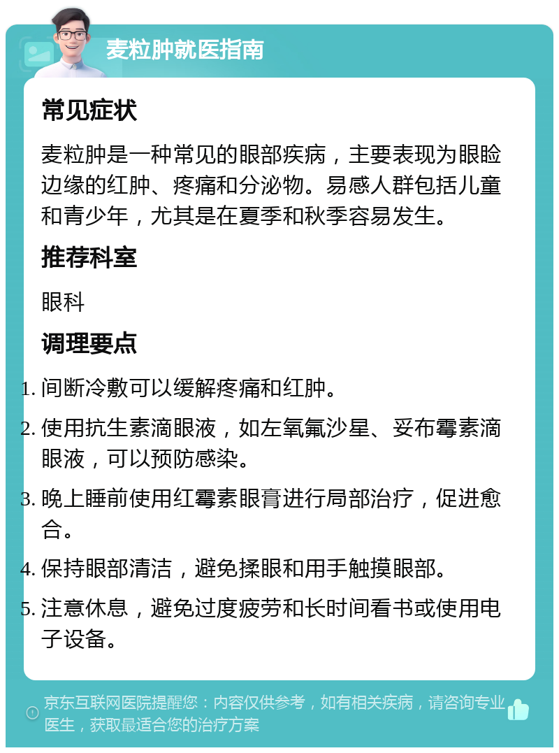 麦粒肿就医指南 常见症状 麦粒肿是一种常见的眼部疾病，主要表现为眼睑边缘的红肿、疼痛和分泌物。易感人群包括儿童和青少年，尤其是在夏季和秋季容易发生。 推荐科室 眼科 调理要点 间断冷敷可以缓解疼痛和红肿。 使用抗生素滴眼液，如左氧氟沙星、妥布霉素滴眼液，可以预防感染。 晚上睡前使用红霉素眼膏进行局部治疗，促进愈合。 保持眼部清洁，避免揉眼和用手触摸眼部。 注意休息，避免过度疲劳和长时间看书或使用电子设备。