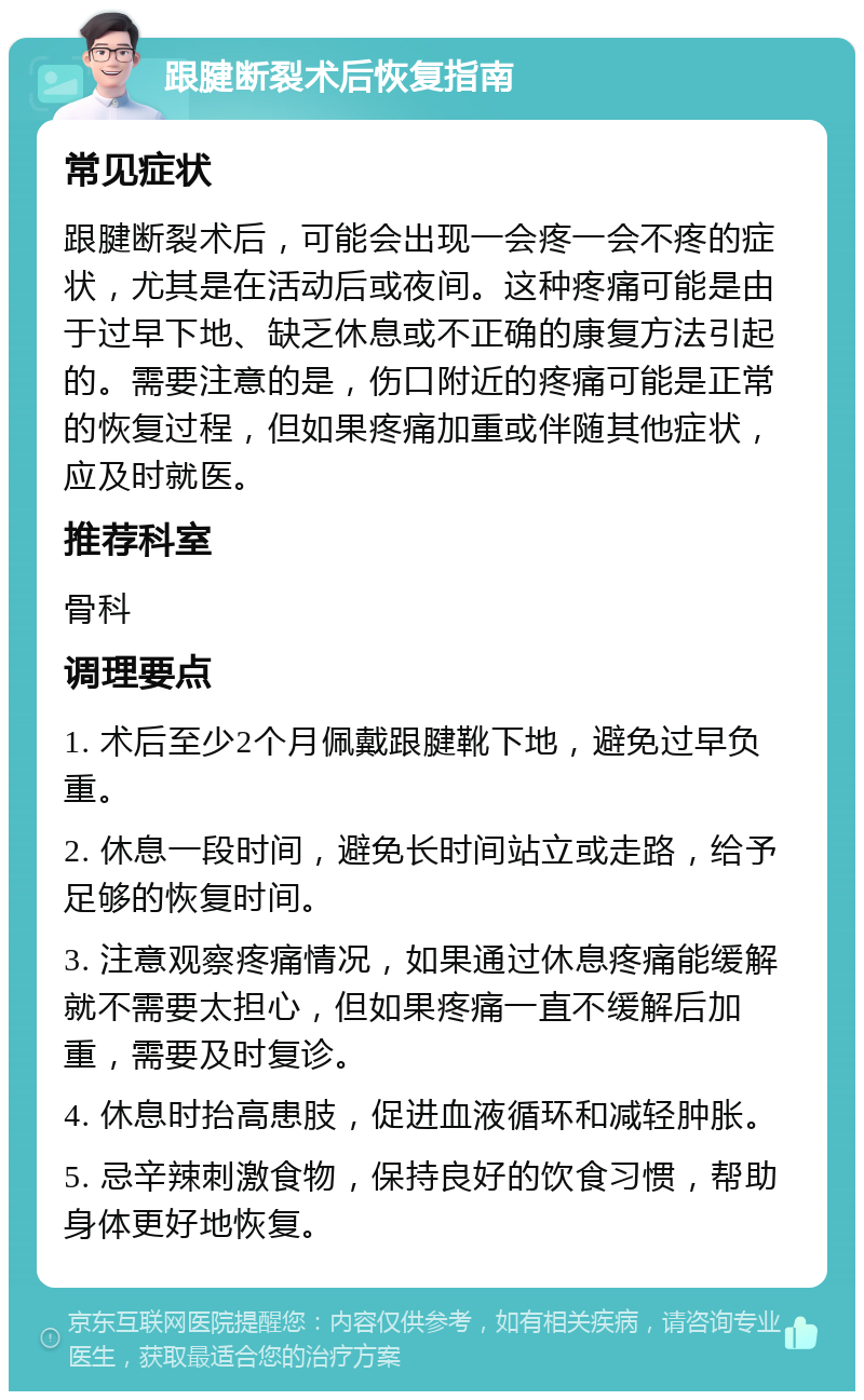 跟腱断裂术后恢复指南 常见症状 跟腱断裂术后，可能会出现一会疼一会不疼的症状，尤其是在活动后或夜间。这种疼痛可能是由于过早下地、缺乏休息或不正确的康复方法引起的。需要注意的是，伤口附近的疼痛可能是正常的恢复过程，但如果疼痛加重或伴随其他症状，应及时就医。 推荐科室 骨科 调理要点 1. 术后至少2个月佩戴跟腱靴下地，避免过早负重。 2. 休息一段时间，避免长时间站立或走路，给予足够的恢复时间。 3. 注意观察疼痛情况，如果通过休息疼痛能缓解就不需要太担心，但如果疼痛一直不缓解后加重，需要及时复诊。 4. 休息时抬高患肢，促进血液循环和减轻肿胀。 5. 忌辛辣刺激食物，保持良好的饮食习惯，帮助身体更好地恢复。