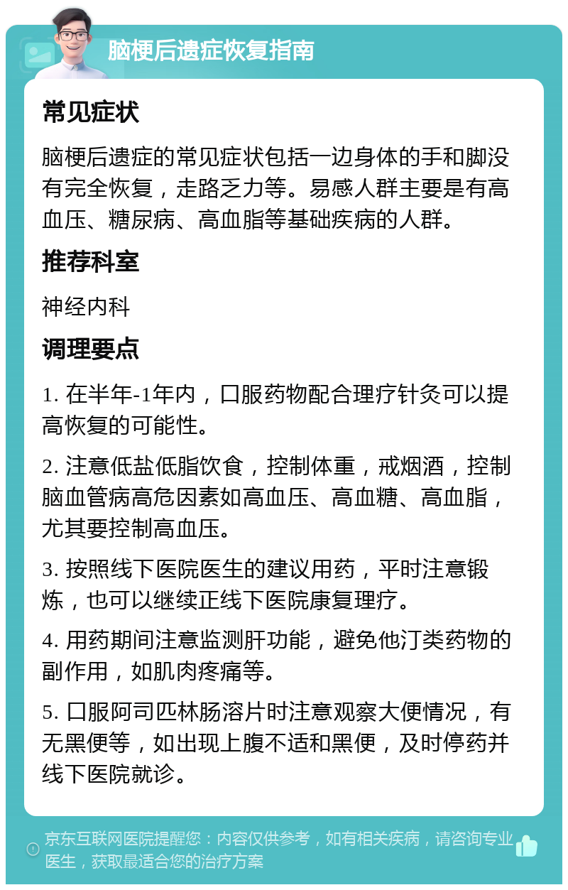 脑梗后遗症恢复指南 常见症状 脑梗后遗症的常见症状包括一边身体的手和脚没有完全恢复，走路乏力等。易感人群主要是有高血压、糖尿病、高血脂等基础疾病的人群。 推荐科室 神经内科 调理要点 1. 在半年-1年内，口服药物配合理疗针灸可以提高恢复的可能性。 2. 注意低盐低脂饮食，控制体重，戒烟酒，控制脑血管病高危因素如高血压、高血糖、高血脂，尤其要控制高血压。 3. 按照线下医院医生的建议用药，平时注意锻炼，也可以继续正线下医院康复理疗。 4. 用药期间注意监测肝功能，避免他汀类药物的副作用，如肌肉疼痛等。 5. 口服阿司匹林肠溶片时注意观察大便情况，有无黑便等，如出现上腹不适和黑便，及时停药并线下医院就诊。