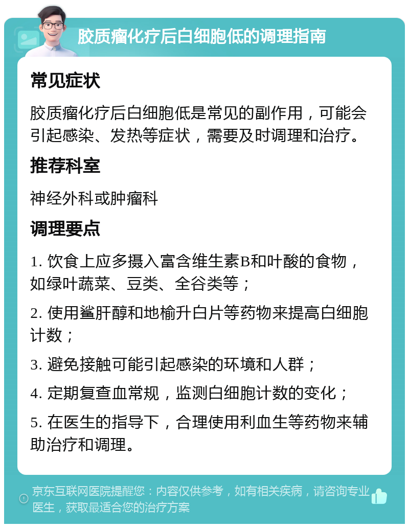 胶质瘤化疗后白细胞低的调理指南 常见症状 胶质瘤化疗后白细胞低是常见的副作用，可能会引起感染、发热等症状，需要及时调理和治疗。 推荐科室 神经外科或肿瘤科 调理要点 1. 饮食上应多摄入富含维生素B和叶酸的食物，如绿叶蔬菜、豆类、全谷类等； 2. 使用鲨肝醇和地榆升白片等药物来提高白细胞计数； 3. 避免接触可能引起感染的环境和人群； 4. 定期复查血常规，监测白细胞计数的变化； 5. 在医生的指导下，合理使用利血生等药物来辅助治疗和调理。