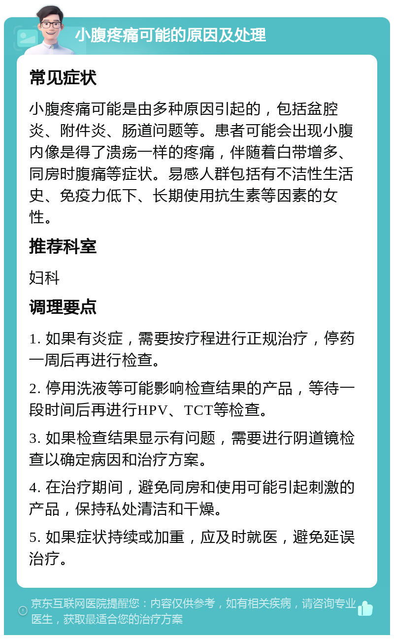 小腹疼痛可能的原因及处理 常见症状 小腹疼痛可能是由多种原因引起的，包括盆腔炎、附件炎、肠道问题等。患者可能会出现小腹内像是得了溃疡一样的疼痛，伴随着白带增多、同房时腹痛等症状。易感人群包括有不洁性生活史、免疫力低下、长期使用抗生素等因素的女性。 推荐科室 妇科 调理要点 1. 如果有炎症，需要按疗程进行正规治疗，停药一周后再进行检查。 2. 停用洗液等可能影响检查结果的产品，等待一段时间后再进行HPV、TCT等检查。 3. 如果检查结果显示有问题，需要进行阴道镜检查以确定病因和治疗方案。 4. 在治疗期间，避免同房和使用可能引起刺激的产品，保持私处清洁和干燥。 5. 如果症状持续或加重，应及时就医，避免延误治疗。