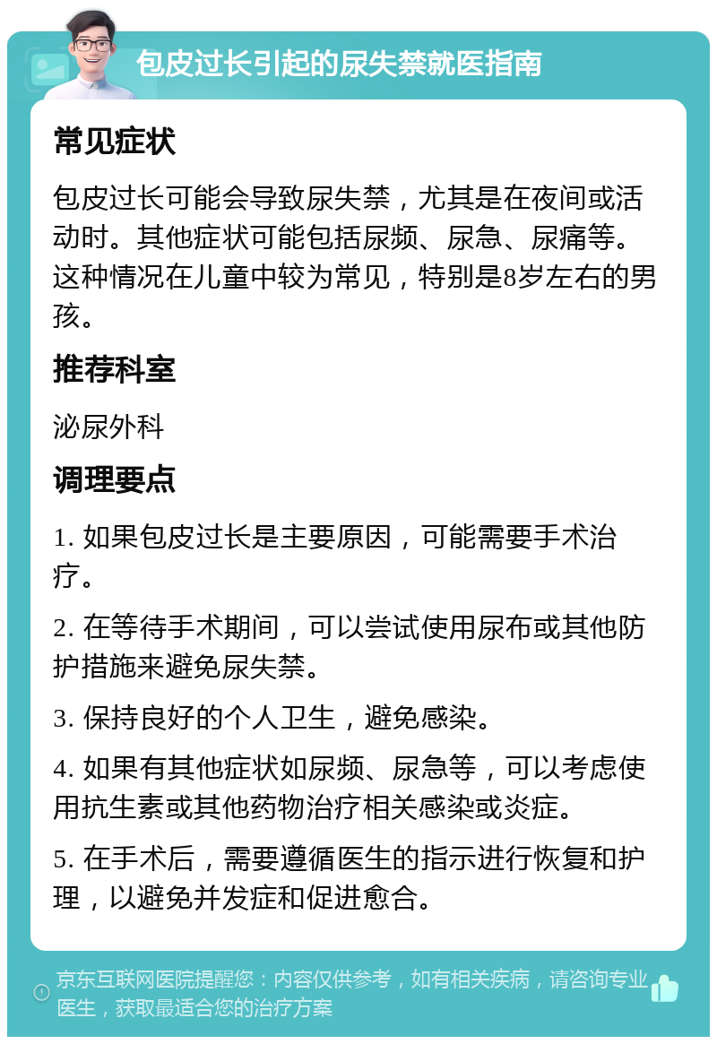 包皮过长引起的尿失禁就医指南 常见症状 包皮过长可能会导致尿失禁，尤其是在夜间或活动时。其他症状可能包括尿频、尿急、尿痛等。这种情况在儿童中较为常见，特别是8岁左右的男孩。 推荐科室 泌尿外科 调理要点 1. 如果包皮过长是主要原因，可能需要手术治疗。 2. 在等待手术期间，可以尝试使用尿布或其他防护措施来避免尿失禁。 3. 保持良好的个人卫生，避免感染。 4. 如果有其他症状如尿频、尿急等，可以考虑使用抗生素或其他药物治疗相关感染或炎症。 5. 在手术后，需要遵循医生的指示进行恢复和护理，以避免并发症和促进愈合。