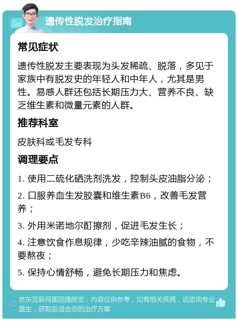 遗传性脱发治疗指南 常见症状 遗传性脱发主要表现为头发稀疏、脱落，多见于家族中有脱发史的年轻人和中年人，尤其是男性。易感人群还包括长期压力大、营养不良、缺乏维生素和微量元素的人群。 推荐科室 皮肤科或毛发专科 调理要点 1. 使用二硫化硒洗剂洗发，控制头皮油脂分泌； 2. 口服养血生发胶囊和维生素B6，改善毛发营养； 3. 外用米诺地尔酊擦剂，促进毛发生长； 4. 注意饮食作息规律，少吃辛辣油腻的食物，不要熬夜； 5. 保持心情舒畅，避免长期压力和焦虑。