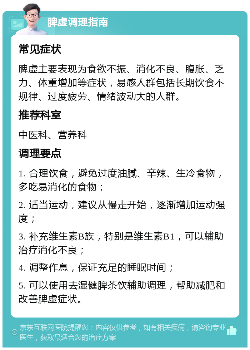 脾虚调理指南 常见症状 脾虚主要表现为食欲不振、消化不良、腹胀、乏力、体重增加等症状，易感人群包括长期饮食不规律、过度疲劳、情绪波动大的人群。 推荐科室 中医科、营养科 调理要点 1. 合理饮食，避免过度油腻、辛辣、生冷食物，多吃易消化的食物； 2. 适当运动，建议从慢走开始，逐渐增加运动强度； 3. 补充维生素B族，特别是维生素B1，可以辅助治疗消化不良； 4. 调整作息，保证充足的睡眠时间； 5. 可以使用去湿健脾茶饮辅助调理，帮助减肥和改善脾虚症状。