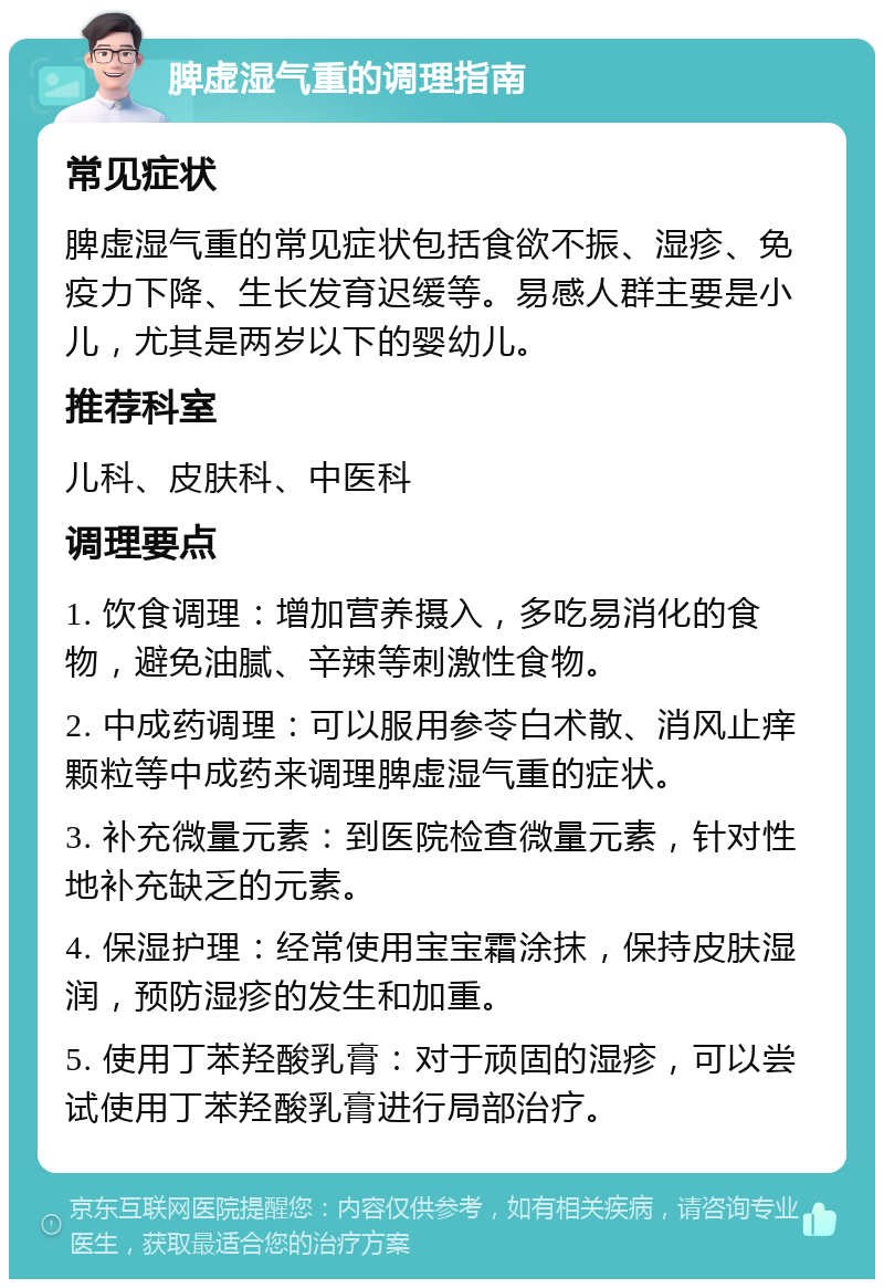 脾虚湿气重的调理指南 常见症状 脾虚湿气重的常见症状包括食欲不振、湿疹、免疫力下降、生长发育迟缓等。易感人群主要是小儿，尤其是两岁以下的婴幼儿。 推荐科室 儿科、皮肤科、中医科 调理要点 1. 饮食调理：增加营养摄入，多吃易消化的食物，避免油腻、辛辣等刺激性食物。 2. 中成药调理：可以服用参苓白术散、消风止痒颗粒等中成药来调理脾虚湿气重的症状。 3. 补充微量元素：到医院检查微量元素，针对性地补充缺乏的元素。 4. 保湿护理：经常使用宝宝霜涂抹，保持皮肤湿润，预防湿疹的发生和加重。 5. 使用丁苯羟酸乳膏：对于顽固的湿疹，可以尝试使用丁苯羟酸乳膏进行局部治疗。