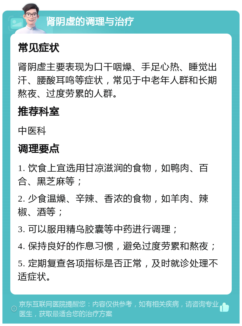 肾阴虚的调理与治疗 常见症状 肾阴虚主要表现为口干咽燥、手足心热、睡觉出汗、腰酸耳鸣等症状，常见于中老年人群和长期熬夜、过度劳累的人群。 推荐科室 中医科 调理要点 1. 饮食上宜选用甘凉滋润的食物，如鸭肉、百合、黑芝麻等； 2. 少食温燥、辛辣、香浓的食物，如羊肉、辣椒、酒等； 3. 可以服用精乌胶囊等中药进行调理； 4. 保持良好的作息习惯，避免过度劳累和熬夜； 5. 定期复查各项指标是否正常，及时就诊处理不适症状。