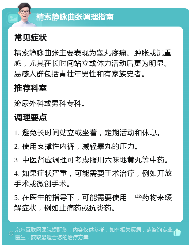 精索静脉曲张调理指南 常见症状 精索静脉曲张主要表现为睾丸疼痛、肿胀或沉重感，尤其在长时间站立或体力活动后更为明显。易感人群包括青壮年男性和有家族史者。 推荐科室 泌尿外科或男科专科。 调理要点 1. 避免长时间站立或坐着，定期活动和休息。 2. 使用支撑性内裤，减轻睾丸的压力。 3. 中医肾虚调理可考虑服用六味地黄丸等中药。 4. 如果症状严重，可能需要手术治疗，例如开放手术或微创手术。 5. 在医生的指导下，可能需要使用一些药物来缓解症状，例如止痛药或抗炎药。