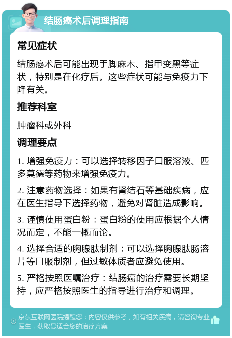 结肠癌术后调理指南 常见症状 结肠癌术后可能出现手脚麻木、指甲变黑等症状，特别是在化疗后。这些症状可能与免疫力下降有关。 推荐科室 肿瘤科或外科 调理要点 1. 增强免疫力：可以选择转移因子口服溶液、匹多莫德等药物来增强免疫力。 2. 注意药物选择：如果有肾结石等基础疾病，应在医生指导下选择药物，避免对肾脏造成影响。 3. 谨慎使用蛋白粉：蛋白粉的使用应根据个人情况而定，不能一概而论。 4. 选择合适的胸腺肽制剂：可以选择胸腺肽肠溶片等口服制剂，但过敏体质者应避免使用。 5. 严格按照医嘱治疗：结肠癌的治疗需要长期坚持，应严格按照医生的指导进行治疗和调理。