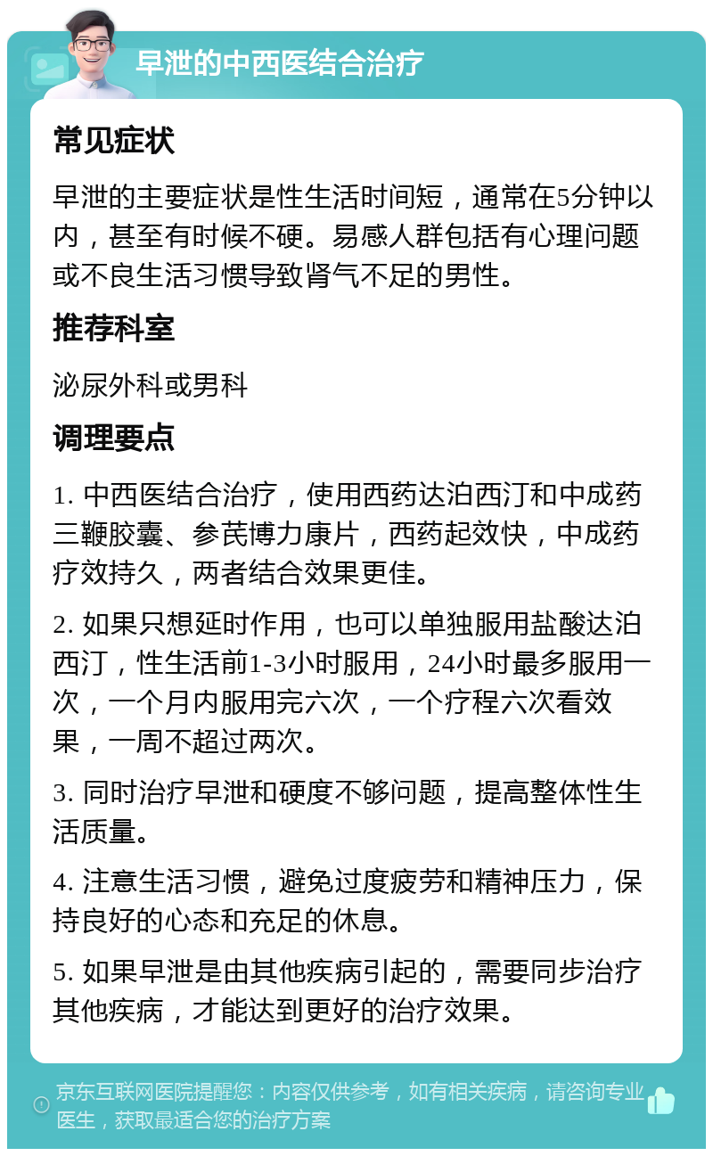 早泄的中西医结合治疗 常见症状 早泄的主要症状是性生活时间短，通常在5分钟以内，甚至有时候不硬。易感人群包括有心理问题或不良生活习惯导致肾气不足的男性。 推荐科室 泌尿外科或男科 调理要点 1. 中西医结合治疗，使用西药达泊西汀和中成药三鞭胶囊、参芪博力康片，西药起效快，中成药疗效持久，两者结合效果更佳。 2. 如果只想延时作用，也可以单独服用盐酸达泊西汀，性生活前1-3小时服用，24小时最多服用一次，一个月内服用完六次，一个疗程六次看效果，一周不超过两次。 3. 同时治疗早泄和硬度不够问题，提高整体性生活质量。 4. 注意生活习惯，避免过度疲劳和精神压力，保持良好的心态和充足的休息。 5. 如果早泄是由其他疾病引起的，需要同步治疗其他疾病，才能达到更好的治疗效果。