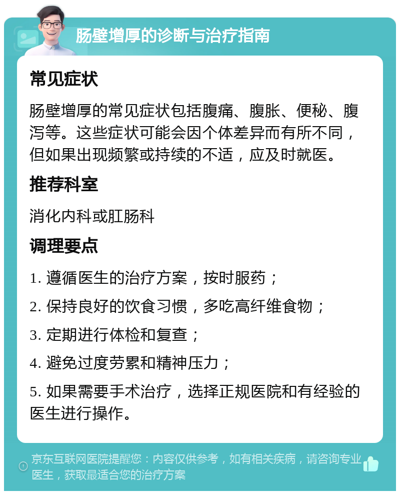 肠壁增厚的诊断与治疗指南 常见症状 肠壁增厚的常见症状包括腹痛、腹胀、便秘、腹泻等。这些症状可能会因个体差异而有所不同，但如果出现频繁或持续的不适，应及时就医。 推荐科室 消化内科或肛肠科 调理要点 1. 遵循医生的治疗方案，按时服药； 2. 保持良好的饮食习惯，多吃高纤维食物； 3. 定期进行体检和复查； 4. 避免过度劳累和精神压力； 5. 如果需要手术治疗，选择正规医院和有经验的医生进行操作。