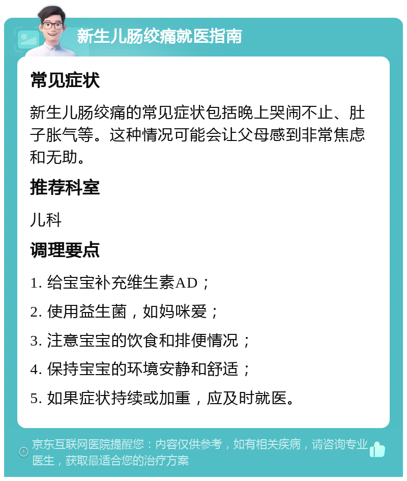 新生儿肠绞痛就医指南 常见症状 新生儿肠绞痛的常见症状包括晚上哭闹不止、肚子胀气等。这种情况可能会让父母感到非常焦虑和无助。 推荐科室 儿科 调理要点 1. 给宝宝补充维生素AD； 2. 使用益生菌，如妈咪爱； 3. 注意宝宝的饮食和排便情况； 4. 保持宝宝的环境安静和舒适； 5. 如果症状持续或加重，应及时就医。