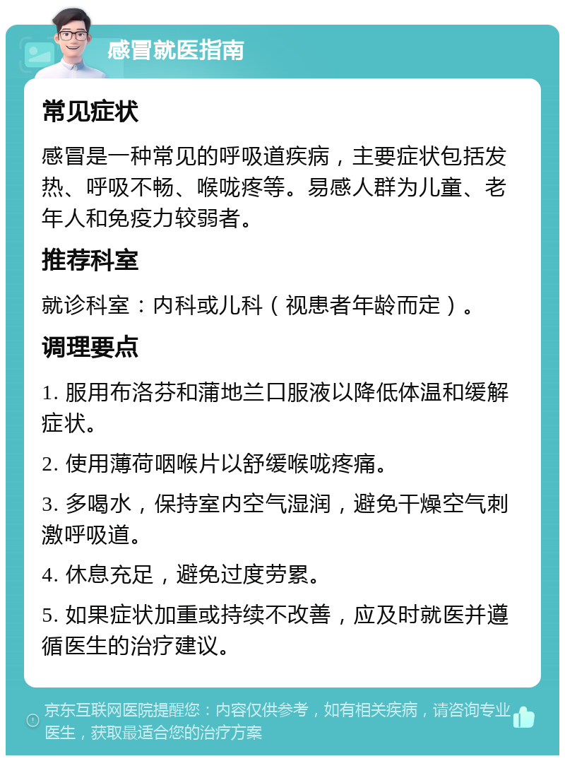 感冒就医指南 常见症状 感冒是一种常见的呼吸道疾病，主要症状包括发热、呼吸不畅、喉咙疼等。易感人群为儿童、老年人和免疫力较弱者。 推荐科室 就诊科室：内科或儿科（视患者年龄而定）。 调理要点 1. 服用布洛芬和蒲地兰口服液以降低体温和缓解症状。 2. 使用薄荷咽喉片以舒缓喉咙疼痛。 3. 多喝水，保持室内空气湿润，避免干燥空气刺激呼吸道。 4. 休息充足，避免过度劳累。 5. 如果症状加重或持续不改善，应及时就医并遵循医生的治疗建议。