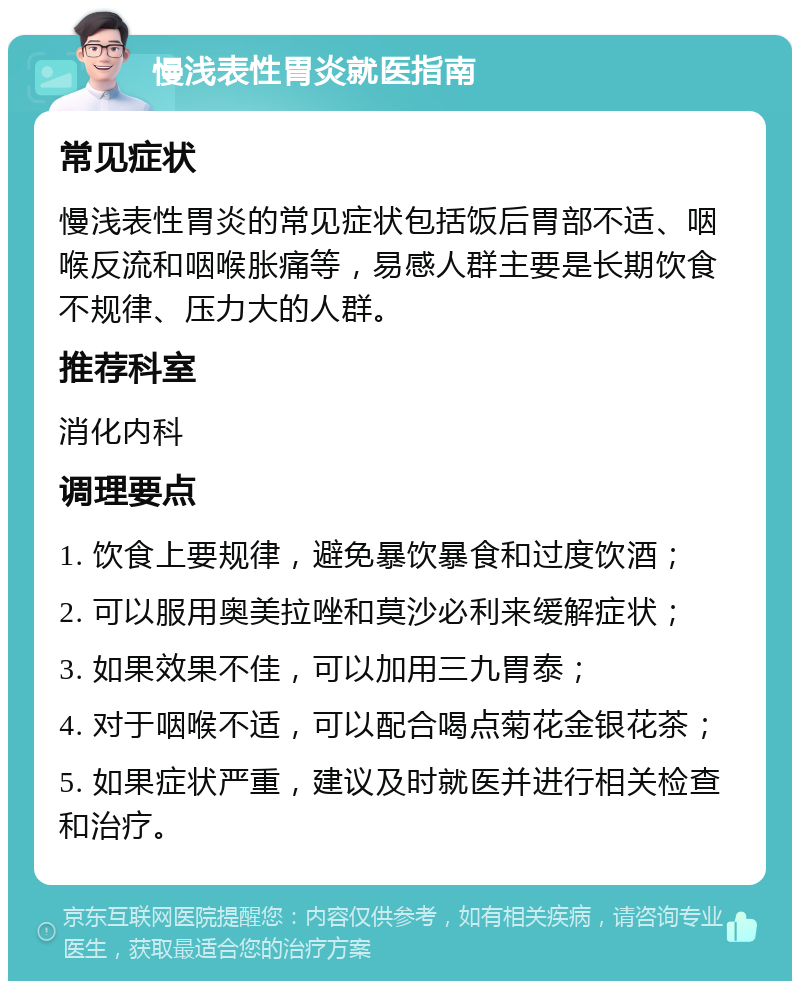 慢浅表性胃炎就医指南 常见症状 慢浅表性胃炎的常见症状包括饭后胃部不适、咽喉反流和咽喉胀痛等，易感人群主要是长期饮食不规律、压力大的人群。 推荐科室 消化内科 调理要点 1. 饮食上要规律，避免暴饮暴食和过度饮酒； 2. 可以服用奥美拉唑和莫沙必利来缓解症状； 3. 如果效果不佳，可以加用三九胃泰； 4. 对于咽喉不适，可以配合喝点菊花金银花茶； 5. 如果症状严重，建议及时就医并进行相关检查和治疗。