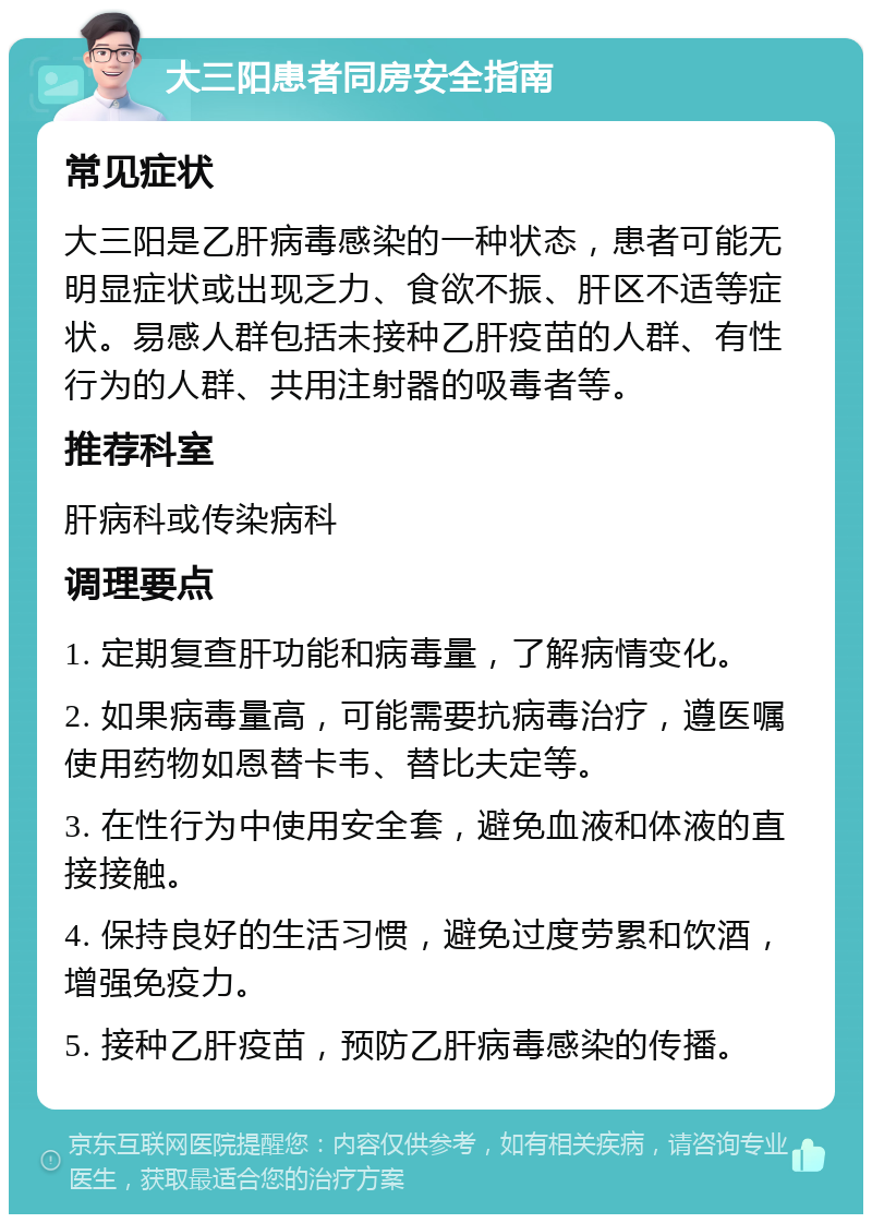 大三阳患者同房安全指南 常见症状 大三阳是乙肝病毒感染的一种状态，患者可能无明显症状或出现乏力、食欲不振、肝区不适等症状。易感人群包括未接种乙肝疫苗的人群、有性行为的人群、共用注射器的吸毒者等。 推荐科室 肝病科或传染病科 调理要点 1. 定期复查肝功能和病毒量，了解病情变化。 2. 如果病毒量高，可能需要抗病毒治疗，遵医嘱使用药物如恩替卡韦、替比夫定等。 3. 在性行为中使用安全套，避免血液和体液的直接接触。 4. 保持良好的生活习惯，避免过度劳累和饮酒，增强免疫力。 5. 接种乙肝疫苗，预防乙肝病毒感染的传播。