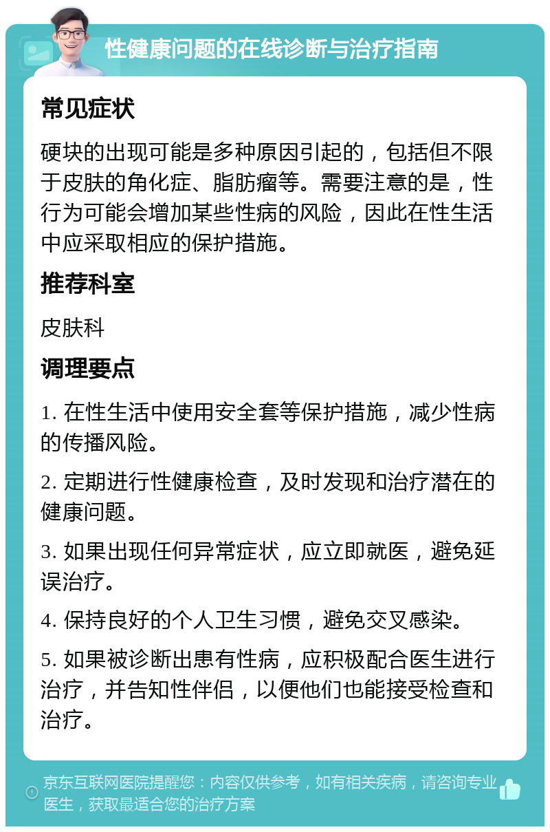 性健康问题的在线诊断与治疗指南 常见症状 硬块的出现可能是多种原因引起的，包括但不限于皮肤的角化症、脂肪瘤等。需要注意的是，性行为可能会增加某些性病的风险，因此在性生活中应采取相应的保护措施。 推荐科室 皮肤科 调理要点 1. 在性生活中使用安全套等保护措施，减少性病的传播风险。 2. 定期进行性健康检查，及时发现和治疗潜在的健康问题。 3. 如果出现任何异常症状，应立即就医，避免延误治疗。 4. 保持良好的个人卫生习惯，避免交叉感染。 5. 如果被诊断出患有性病，应积极配合医生进行治疗，并告知性伴侣，以便他们也能接受检查和治疗。