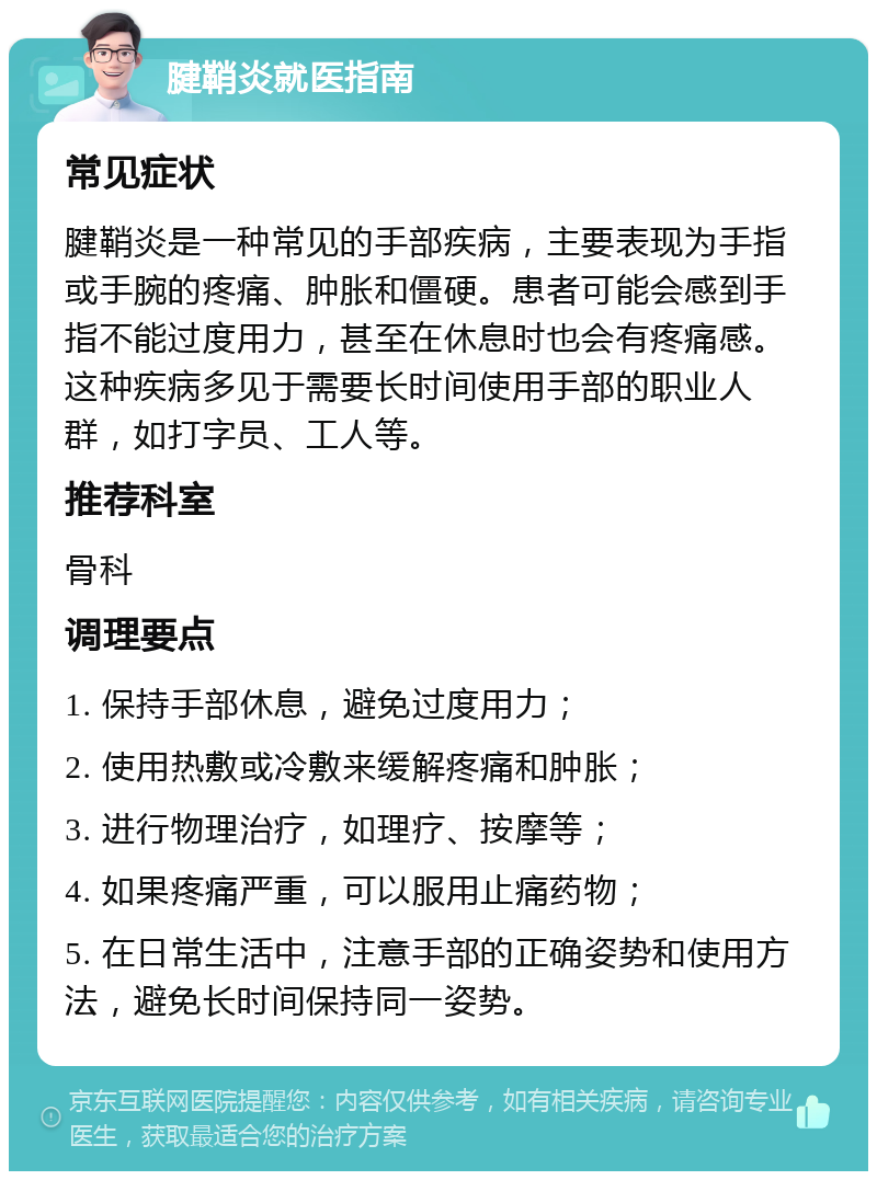 腱鞘炎就医指南 常见症状 腱鞘炎是一种常见的手部疾病，主要表现为手指或手腕的疼痛、肿胀和僵硬。患者可能会感到手指不能过度用力，甚至在休息时也会有疼痛感。这种疾病多见于需要长时间使用手部的职业人群，如打字员、工人等。 推荐科室 骨科 调理要点 1. 保持手部休息，避免过度用力； 2. 使用热敷或冷敷来缓解疼痛和肿胀； 3. 进行物理治疗，如理疗、按摩等； 4. 如果疼痛严重，可以服用止痛药物； 5. 在日常生活中，注意手部的正确姿势和使用方法，避免长时间保持同一姿势。