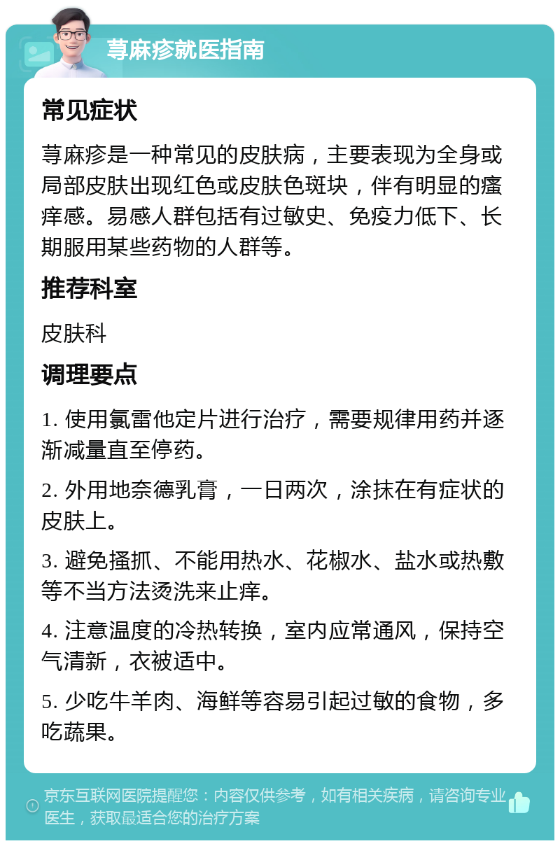 荨麻疹就医指南 常见症状 荨麻疹是一种常见的皮肤病，主要表现为全身或局部皮肤出现红色或皮肤色斑块，伴有明显的瘙痒感。易感人群包括有过敏史、免疫力低下、长期服用某些药物的人群等。 推荐科室 皮肤科 调理要点 1. 使用氯雷他定片进行治疗，需要规律用药并逐渐减量直至停药。 2. 外用地奈德乳膏，一日两次，涂抹在有症状的皮肤上。 3. 避免搔抓、不能用热水、花椒水、盐水或热敷等不当方法烫洗来止痒。 4. 注意温度的冷热转换，室内应常通风，保持空气清新，衣被适中。 5. 少吃牛羊肉、海鲜等容易引起过敏的食物，多吃蔬果。