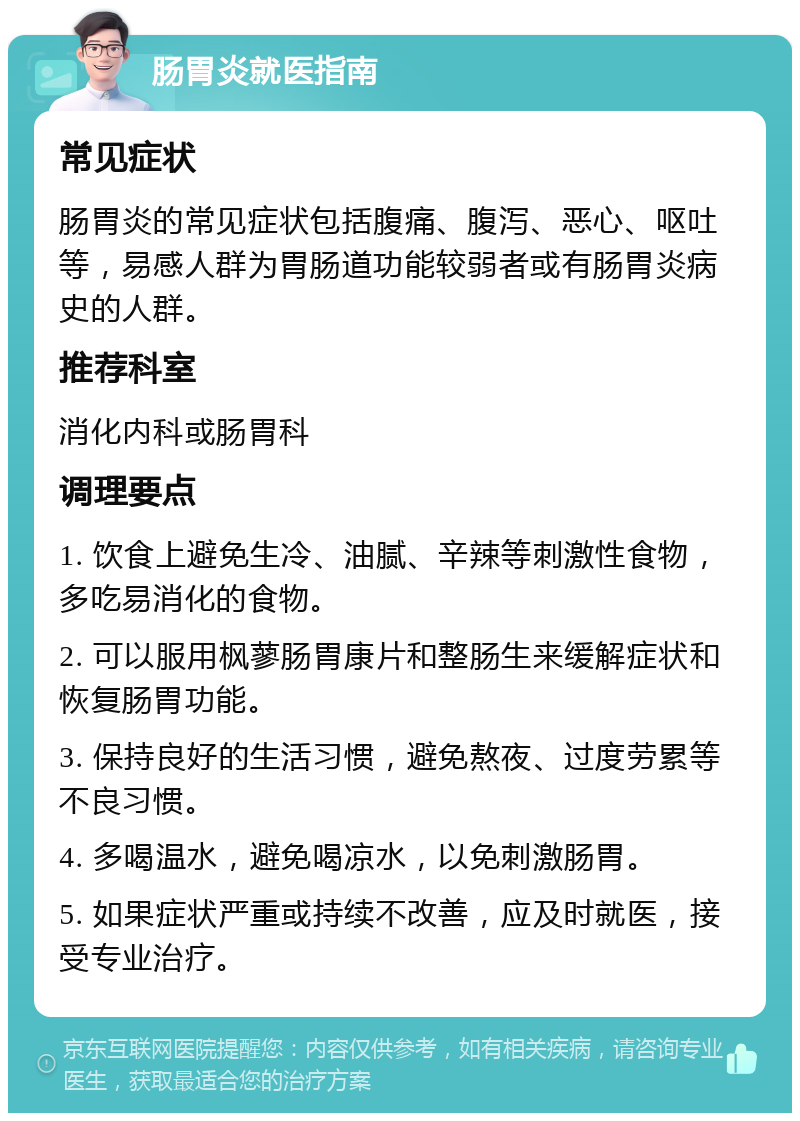 肠胃炎就医指南 常见症状 肠胃炎的常见症状包括腹痛、腹泻、恶心、呕吐等，易感人群为胃肠道功能较弱者或有肠胃炎病史的人群。 推荐科室 消化内科或肠胃科 调理要点 1. 饮食上避免生冷、油腻、辛辣等刺激性食物，多吃易消化的食物。 2. 可以服用枫蓼肠胃康片和整肠生来缓解症状和恢复肠胃功能。 3. 保持良好的生活习惯，避免熬夜、过度劳累等不良习惯。 4. 多喝温水，避免喝凉水，以免刺激肠胃。 5. 如果症状严重或持续不改善，应及时就医，接受专业治疗。