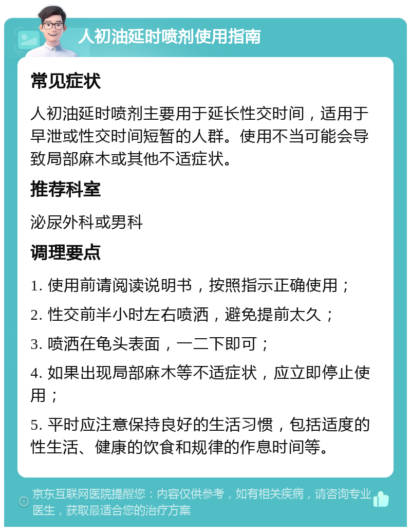 人初油延时喷剂使用指南 常见症状 人初油延时喷剂主要用于延长性交时间，适用于早泄或性交时间短暂的人群。使用不当可能会导致局部麻木或其他不适症状。 推荐科室 泌尿外科或男科 调理要点 1. 使用前请阅读说明书，按照指示正确使用； 2. 性交前半小时左右喷洒，避免提前太久； 3. 喷洒在龟头表面，一二下即可； 4. 如果出现局部麻木等不适症状，应立即停止使用； 5. 平时应注意保持良好的生活习惯，包括适度的性生活、健康的饮食和规律的作息时间等。