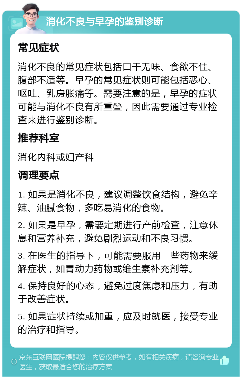 消化不良与早孕的鉴别诊断 常见症状 消化不良的常见症状包括口干无味、食欲不佳、腹部不适等。早孕的常见症状则可能包括恶心、呕吐、乳房胀痛等。需要注意的是，早孕的症状可能与消化不良有所重叠，因此需要通过专业检查来进行鉴别诊断。 推荐科室 消化内科或妇产科 调理要点 1. 如果是消化不良，建议调整饮食结构，避免辛辣、油腻食物，多吃易消化的食物。 2. 如果是早孕，需要定期进行产前检查，注意休息和营养补充，避免剧烈运动和不良习惯。 3. 在医生的指导下，可能需要服用一些药物来缓解症状，如胃动力药物或维生素补充剂等。 4. 保持良好的心态，避免过度焦虑和压力，有助于改善症状。 5. 如果症状持续或加重，应及时就医，接受专业的治疗和指导。