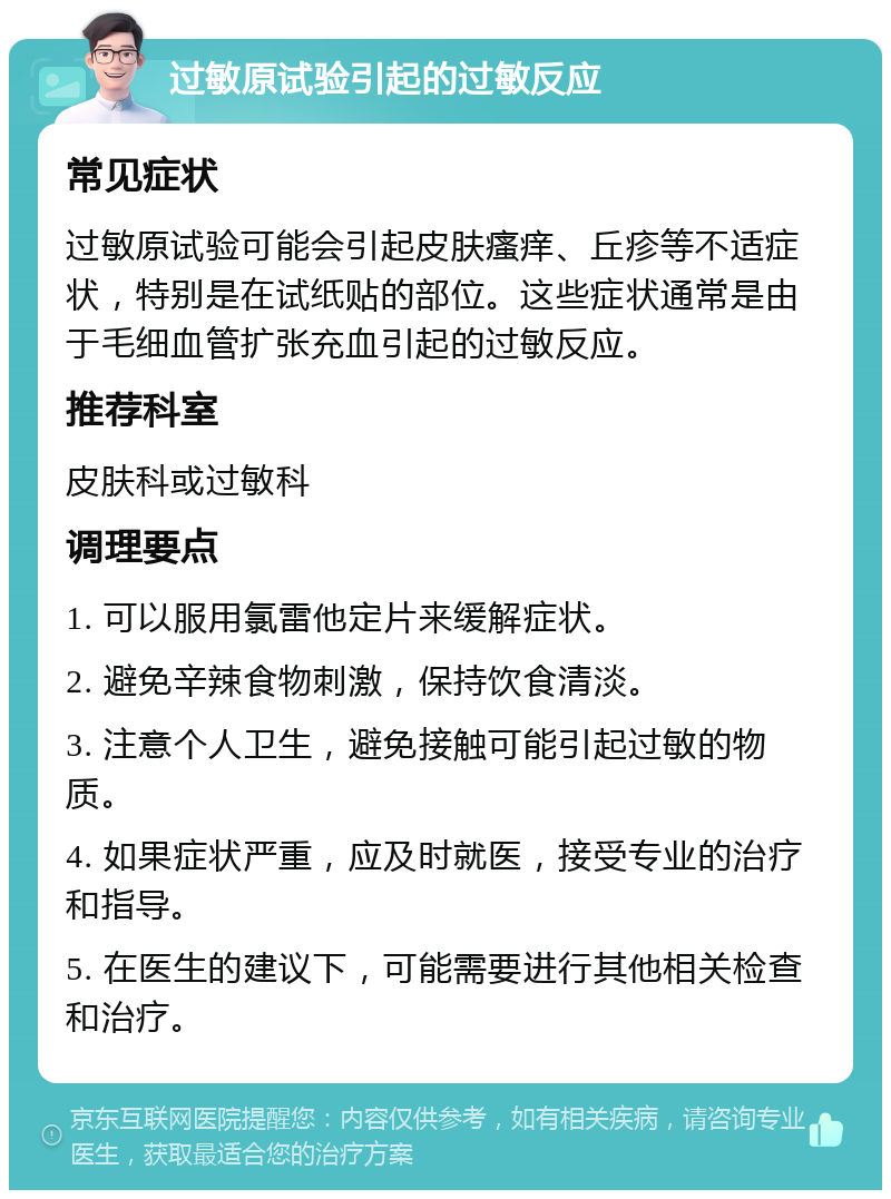 过敏原试验引起的过敏反应 常见症状 过敏原试验可能会引起皮肤瘙痒、丘疹等不适症状，特别是在试纸贴的部位。这些症状通常是由于毛细血管扩张充血引起的过敏反应。 推荐科室 皮肤科或过敏科 调理要点 1. 可以服用氯雷他定片来缓解症状。 2. 避免辛辣食物刺激，保持饮食清淡。 3. 注意个人卫生，避免接触可能引起过敏的物质。 4. 如果症状严重，应及时就医，接受专业的治疗和指导。 5. 在医生的建议下，可能需要进行其他相关检查和治疗。