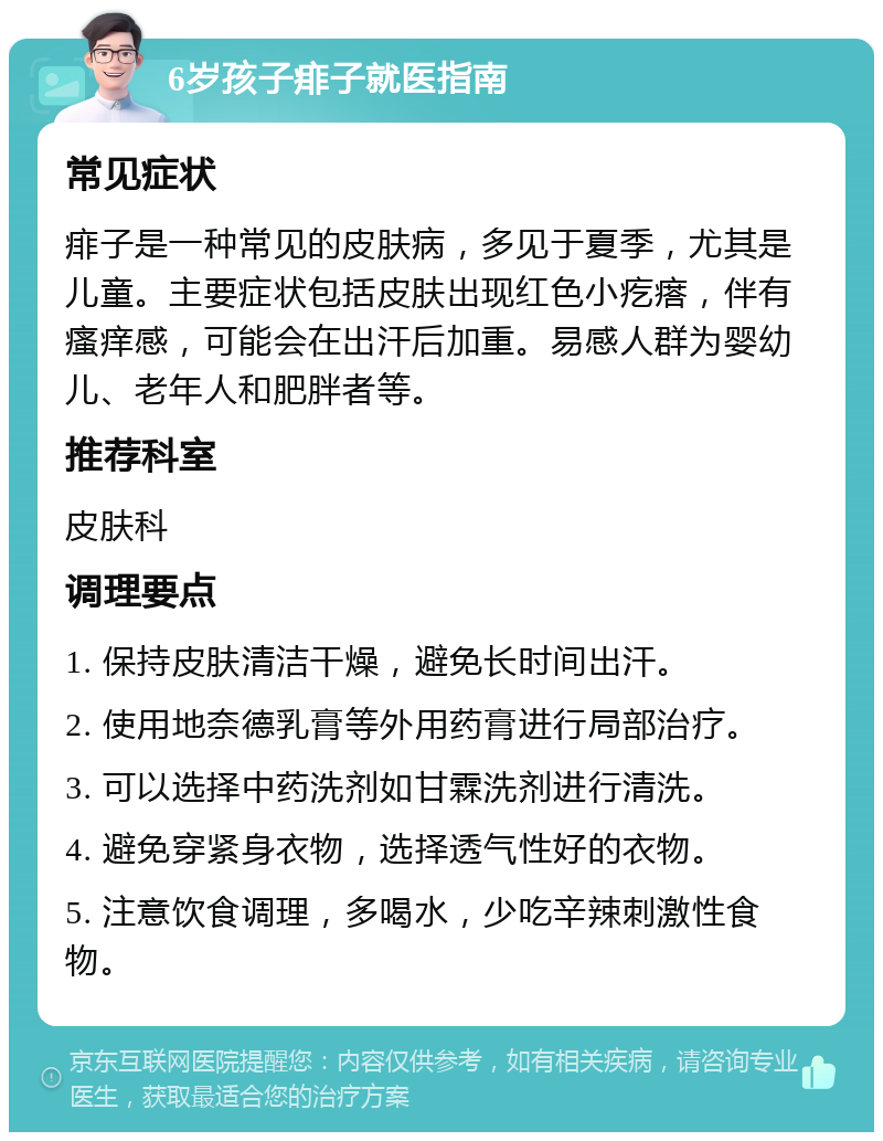 6岁孩子痱子就医指南 常见症状 痱子是一种常见的皮肤病，多见于夏季，尤其是儿童。主要症状包括皮肤出现红色小疙瘩，伴有瘙痒感，可能会在出汗后加重。易感人群为婴幼儿、老年人和肥胖者等。 推荐科室 皮肤科 调理要点 1. 保持皮肤清洁干燥，避免长时间出汗。 2. 使用地奈德乳膏等外用药膏进行局部治疗。 3. 可以选择中药洗剂如甘霖洗剂进行清洗。 4. 避免穿紧身衣物，选择透气性好的衣物。 5. 注意饮食调理，多喝水，少吃辛辣刺激性食物。