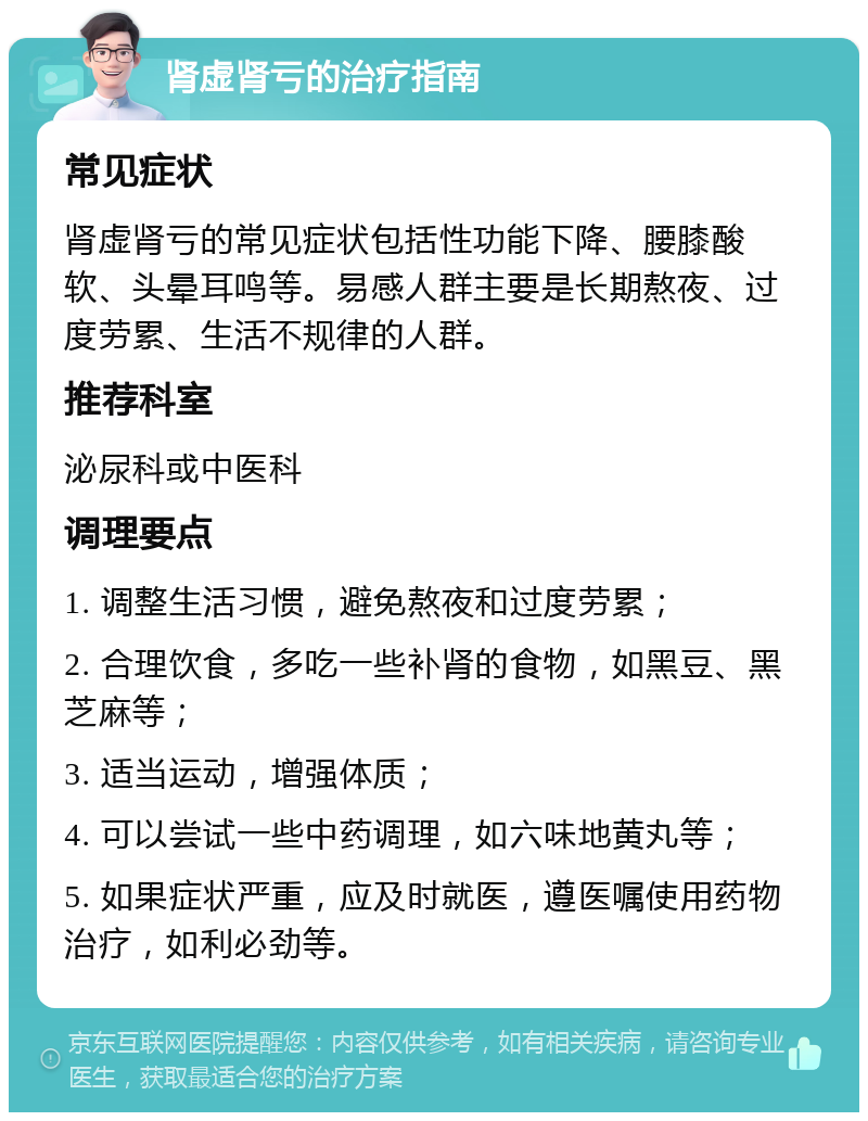 肾虚肾亏的治疗指南 常见症状 肾虚肾亏的常见症状包括性功能下降、腰膝酸软、头晕耳鸣等。易感人群主要是长期熬夜、过度劳累、生活不规律的人群。 推荐科室 泌尿科或中医科 调理要点 1. 调整生活习惯，避免熬夜和过度劳累； 2. 合理饮食，多吃一些补肾的食物，如黑豆、黑芝麻等； 3. 适当运动，增强体质； 4. 可以尝试一些中药调理，如六味地黄丸等； 5. 如果症状严重，应及时就医，遵医嘱使用药物治疗，如利必劲等。