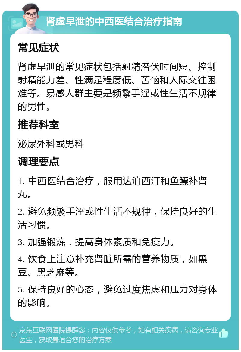 肾虚早泄的中西医结合治疗指南 常见症状 肾虚早泄的常见症状包括射精潜伏时间短、控制射精能力差、性满足程度低、苦恼和人际交往困难等。易感人群主要是频繁手淫或性生活不规律的男性。 推荐科室 泌尿外科或男科 调理要点 1. 中西医结合治疗，服用达泊西汀和鱼鳔补肾丸。 2. 避免频繁手淫或性生活不规律，保持良好的生活习惯。 3. 加强锻炼，提高身体素质和免疫力。 4. 饮食上注意补充肾脏所需的营养物质，如黑豆、黑芝麻等。 5. 保持良好的心态，避免过度焦虑和压力对身体的影响。