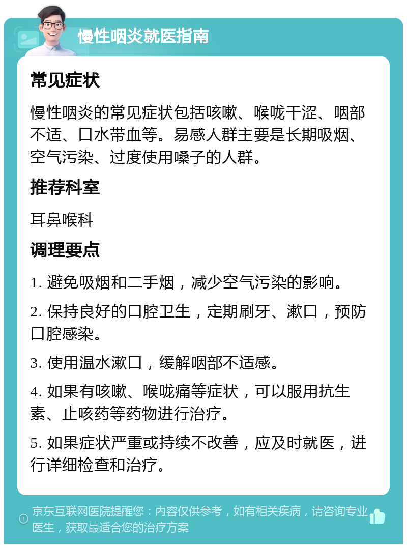 慢性咽炎就医指南 常见症状 慢性咽炎的常见症状包括咳嗽、喉咙干涩、咽部不适、口水带血等。易感人群主要是长期吸烟、空气污染、过度使用嗓子的人群。 推荐科室 耳鼻喉科 调理要点 1. 避免吸烟和二手烟，减少空气污染的影响。 2. 保持良好的口腔卫生，定期刷牙、漱口，预防口腔感染。 3. 使用温水漱口，缓解咽部不适感。 4. 如果有咳嗽、喉咙痛等症状，可以服用抗生素、止咳药等药物进行治疗。 5. 如果症状严重或持续不改善，应及时就医，进行详细检查和治疗。