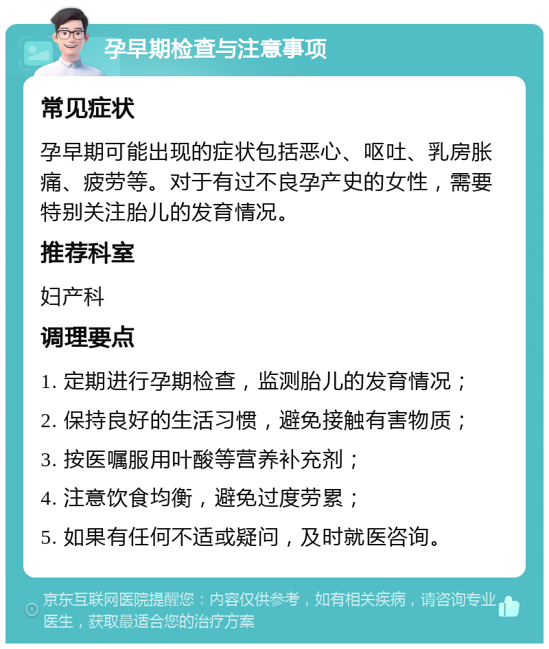 孕早期检查与注意事项 常见症状 孕早期可能出现的症状包括恶心、呕吐、乳房胀痛、疲劳等。对于有过不良孕产史的女性，需要特别关注胎儿的发育情况。 推荐科室 妇产科 调理要点 1. 定期进行孕期检查，监测胎儿的发育情况； 2. 保持良好的生活习惯，避免接触有害物质； 3. 按医嘱服用叶酸等营养补充剂； 4. 注意饮食均衡，避免过度劳累； 5. 如果有任何不适或疑问，及时就医咨询。